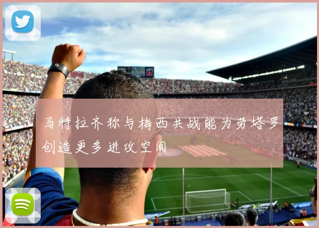 马特拉齐称与梅西共战能为劳塔罗创造更多进攻空间