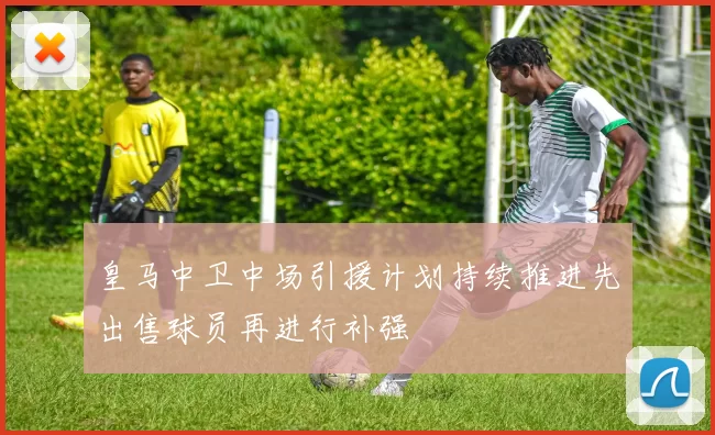 皇马中卫中场引援计划持续推进先出售球员再进行补强
