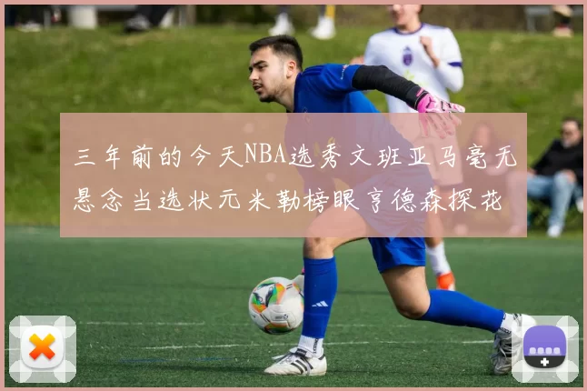 三年前的今天NBA选秀文班亚马毫无悬念当选状元米勒榜眼亨德森探花成就传奇时刻