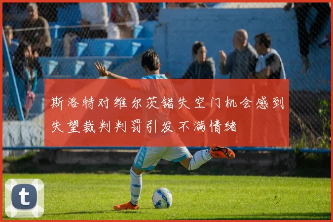 斯洛特对维尔茨错失空门机会感到失望裁判判罚引发不满情绪