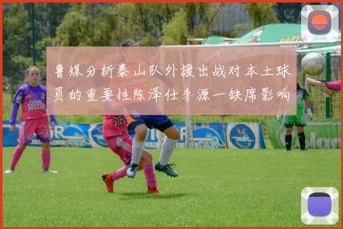 鲁媒分析泰山队外援出战对本土球员的重要性陈泽仕李源一缺席影响显著