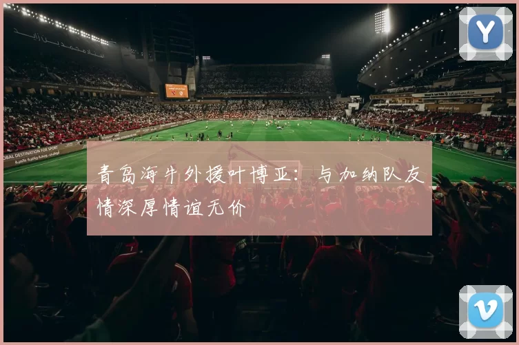 青岛海牛外援叶博亚：与加纳队友情深厚情谊无价