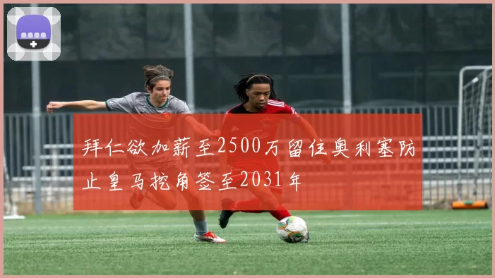 拜仁欲加薪至2500万留住奥利塞防止皇马挖角签至2031年