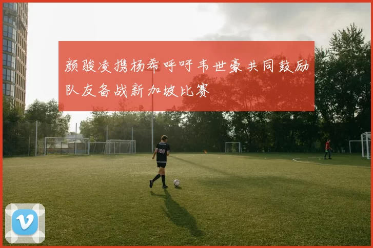 颜骏凌携杨希呼吁韦世豪共同鼓励队友备战新加坡比赛