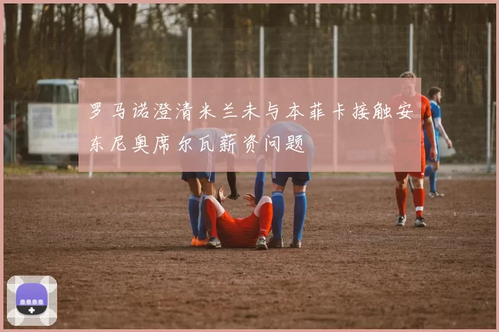 罗马诺澄清米兰未与本菲卡接触安东尼奥席尔瓦薪资问题