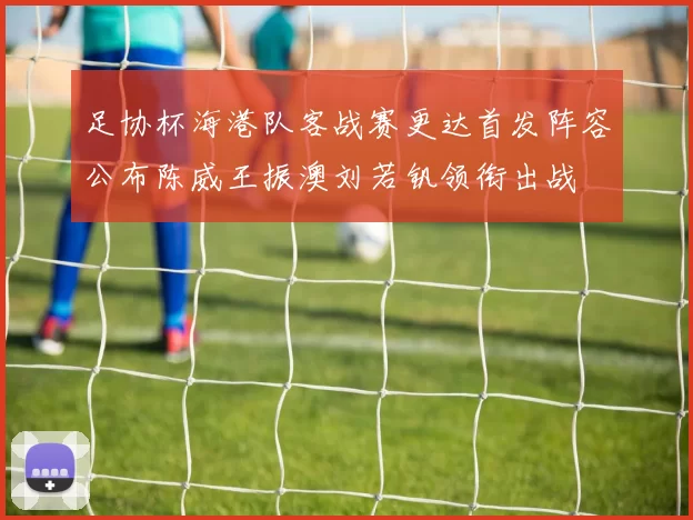 足协杯海港队客战赛更达首发阵容公布陈威王振澳刘若钒领衔出战
