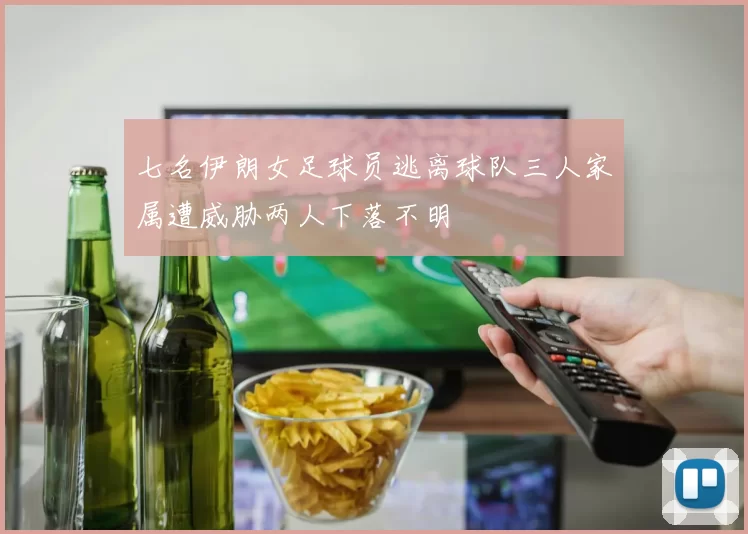 七名伊朗女足球员逃离球队三人家属遭威胁两人下落不明