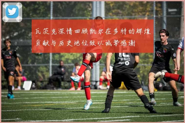 瓦茨克深情回顾凯尔在多特的辉煌贡献与历史地位致以诚挚感谢