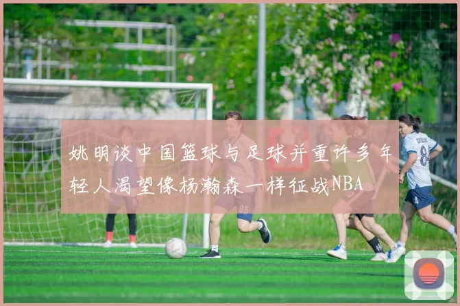 姚明谈中国篮球与足球并重许多年轻人渴望像杨瀚森一样征战NBA
