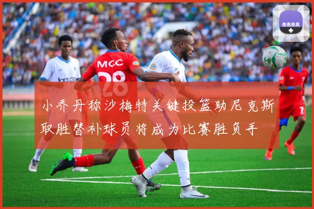 小乔丹称沙梅特关键投篮助尼克斯取胜替补球员将成为比赛胜负手