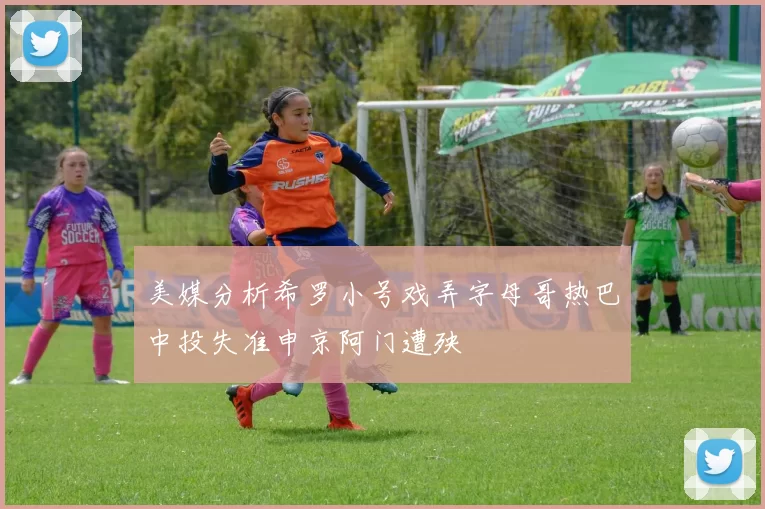 美媒分析希罗小号戏弄字母哥热巴中投失准申京阿门遭殃