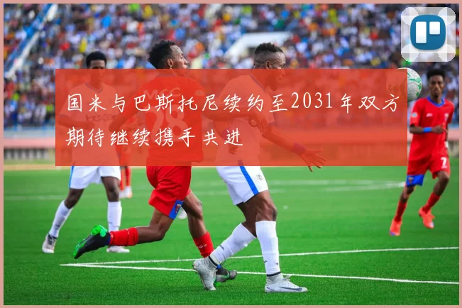 国米与巴斯托尼续约至2031年双方期待继续携手共进