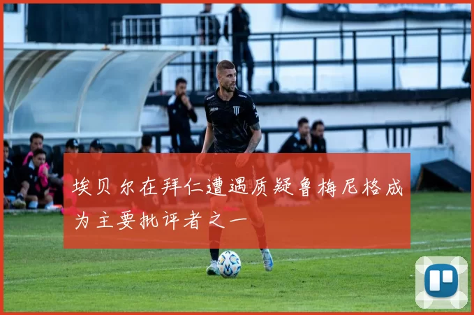 埃贝尔在拜仁遭遇质疑鲁梅尼格成为主要批评者之一