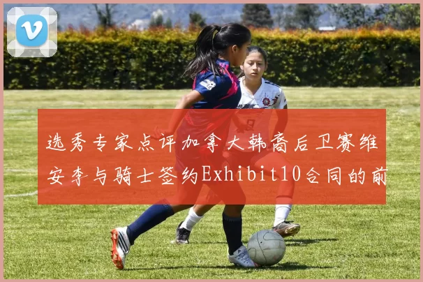 选秀专家点评加拿大韩裔后卫赛维安李与骑士签约Exhibit10合同的前景分析