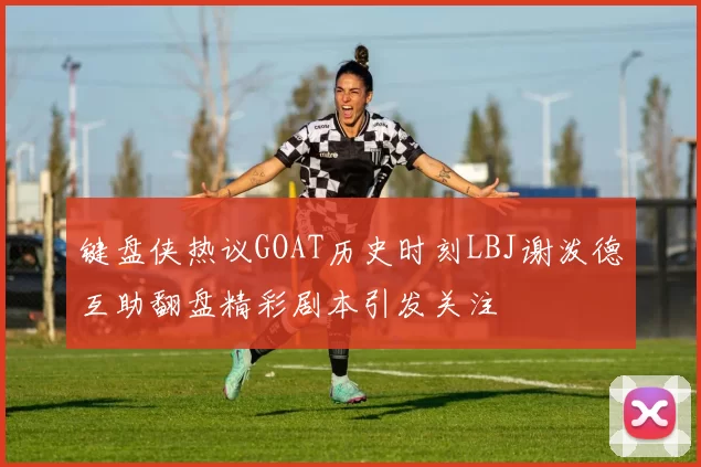 键盘侠热议GOAT历史时刻LBJ谢泼德互助翻盘精彩剧本引发关注