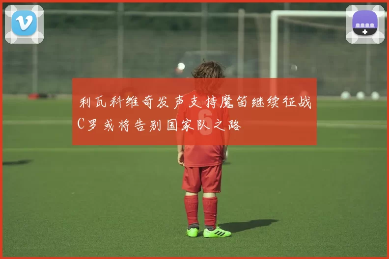 利瓦科维奇发声支持魔笛继续征战C罗或将告别国家队之路