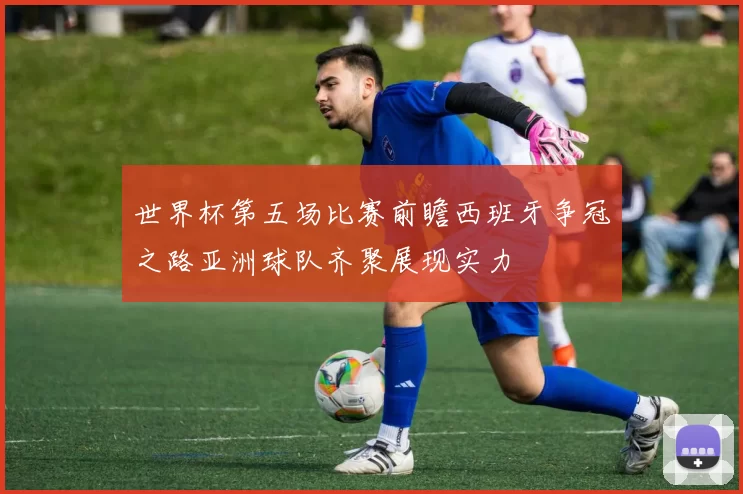 世界杯第五场比赛前瞻西班牙争冠之路亚洲球队齐聚展现实力