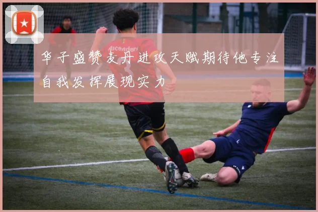 华子盛赞麦丹进攻天赋期待他专注自我发挥展现实力