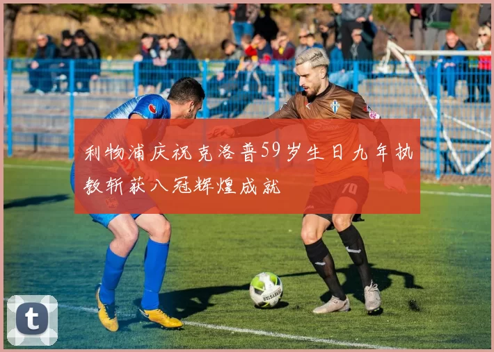 利物浦庆祝克洛普59岁生日九年执教斩获八冠辉煌成就