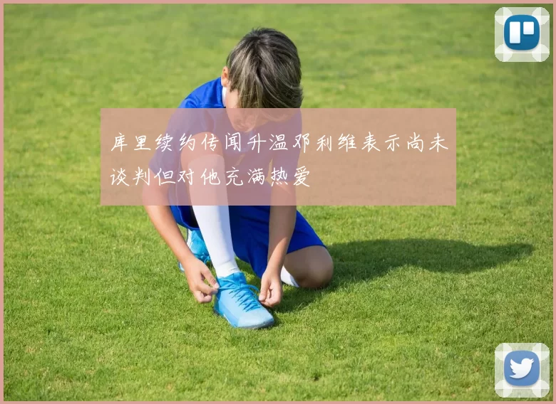 库里续约传闻升温邓利维表示尚未谈判但对他充满热爱