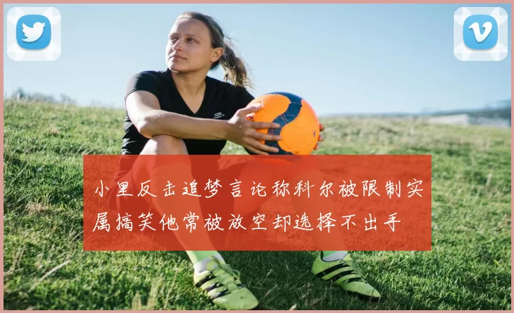 小里反击追梦言论称科尔被限制实属搞笑他常被放空却选择不出手
