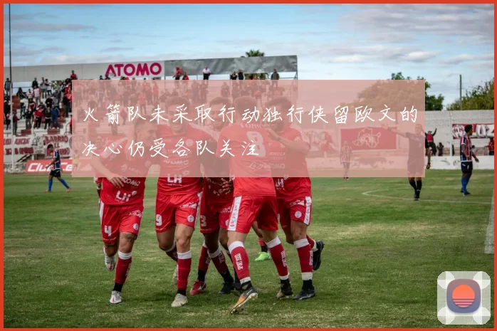 火箭队未采取行动独行侠留欧文的决心仍受各队关注