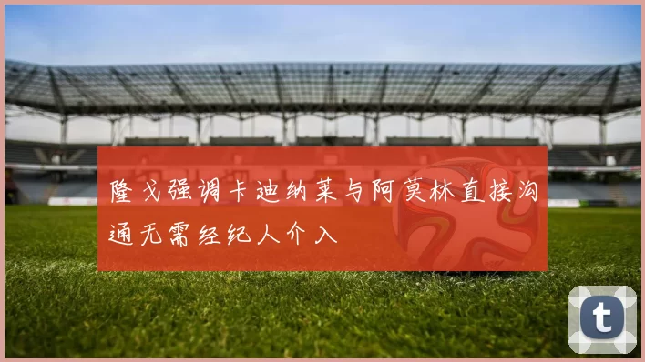隆戈强调卡迪纳莱与阿莫林直接沟通无需经纪人介入