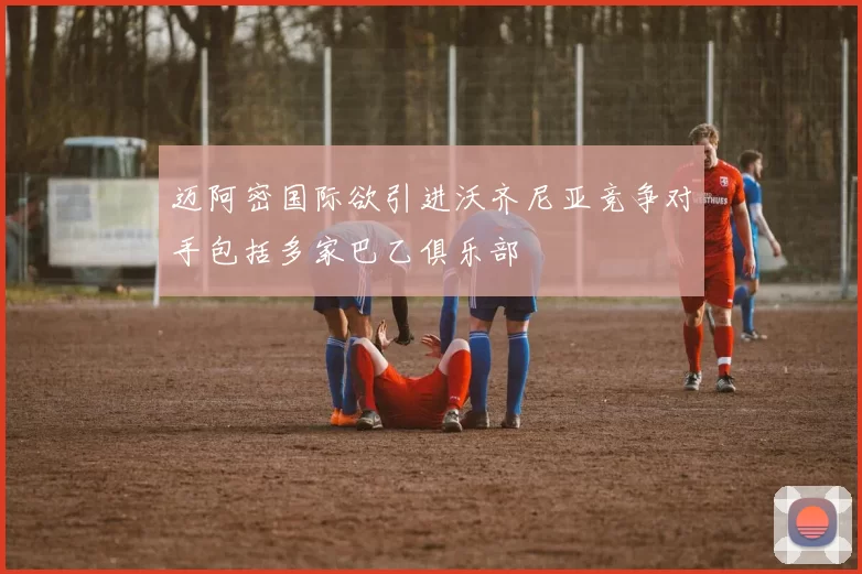 迈阿密国际欲引进沃齐尼亚竞争对手包括多家巴乙俱乐部
