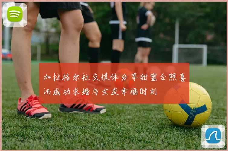 加拉格尔社交媒体分享甜蜜合照喜讯成功求婚与女友幸福时刻