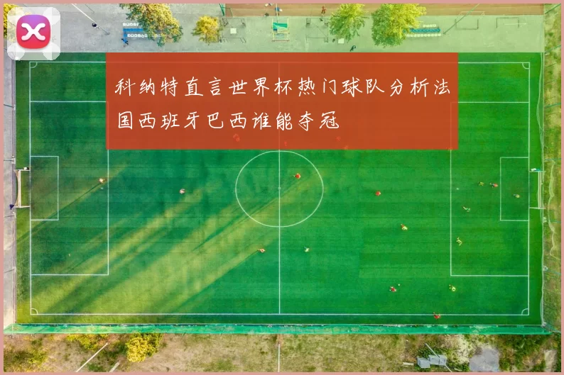 科纳特直言世界杯热门球队分析法国西班牙巴西谁能夺冠