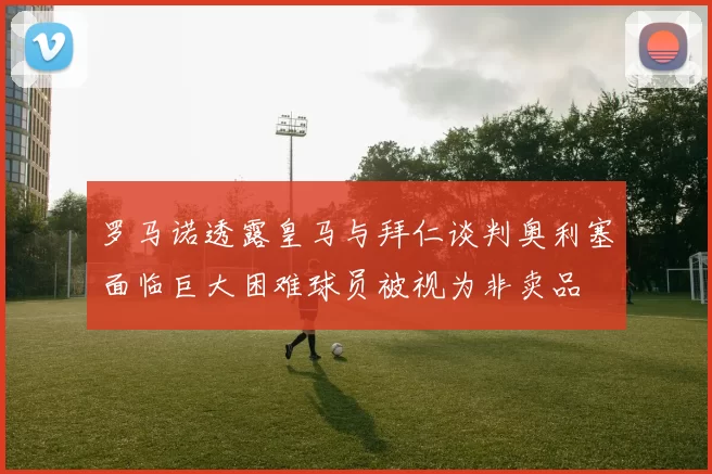 罗马诺透露皇马与拜仁谈判奥利塞面临巨大困难球员被视为非卖品