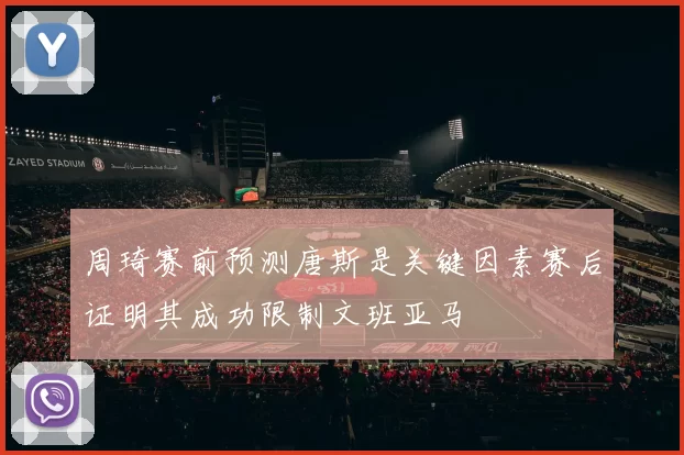周琦赛前预测唐斯是关键因素赛后证明其成功限制文班亚马